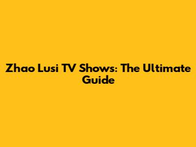 Zhao Lusi TV Shows: The Ultimate Guide