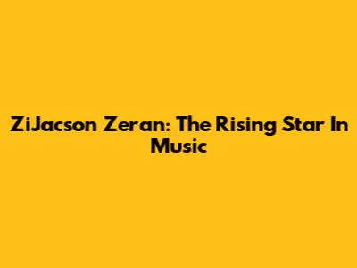 ZiJacson Zeran: The Rising Star In Music