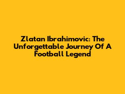Zlatan Ibrahimovic: The Unforgettable Journey Of A Football Legend