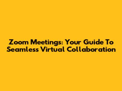 Zoom Meetings: Your Guide To Seamless Virtual Collaboration